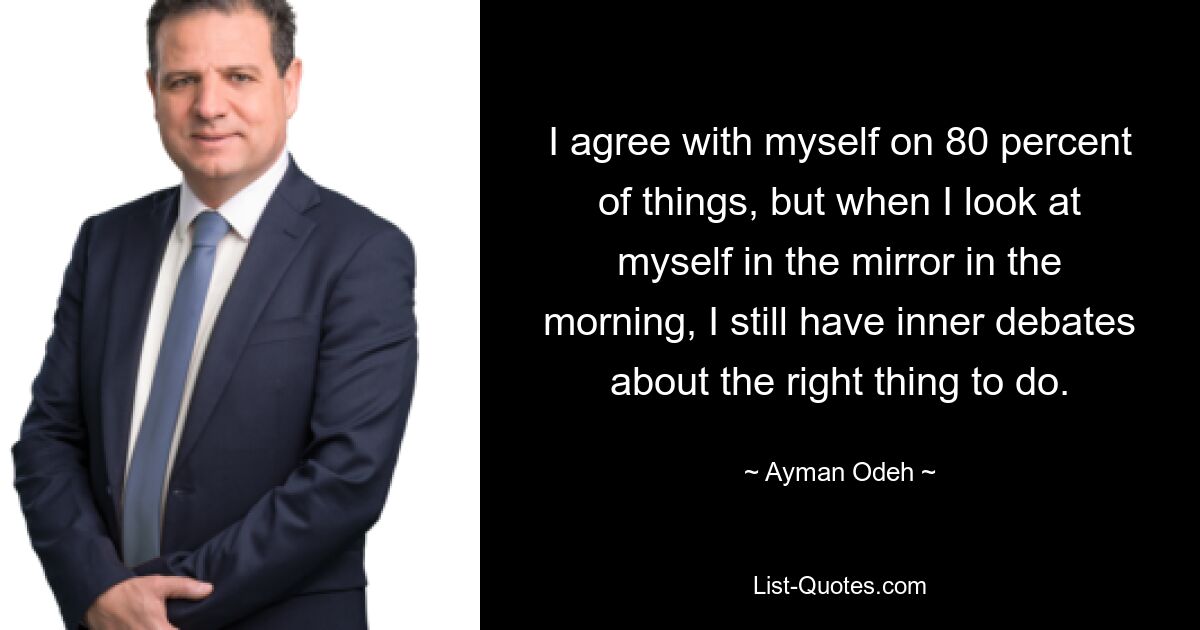 I agree with myself on 80 percent of things, but when I look at myself in the mirror in the morning, I still have inner debates about the right thing to do. — © Ayman Odeh