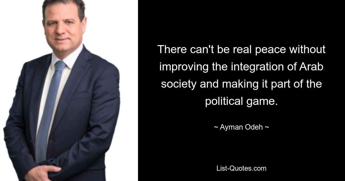 There can't be real peace without improving the integration of Arab society and making it part of the political game. — © Ayman Odeh