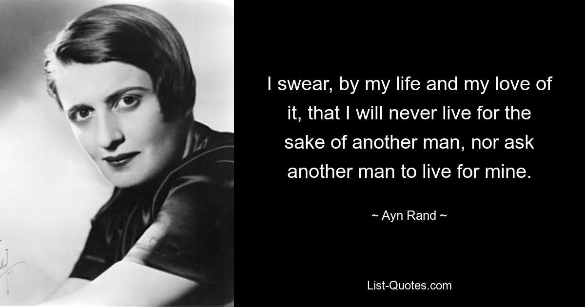 I swear, by my life and my love of it, that I will never live for the sake of another man, nor ask another man to live for mine. — © Ayn Rand