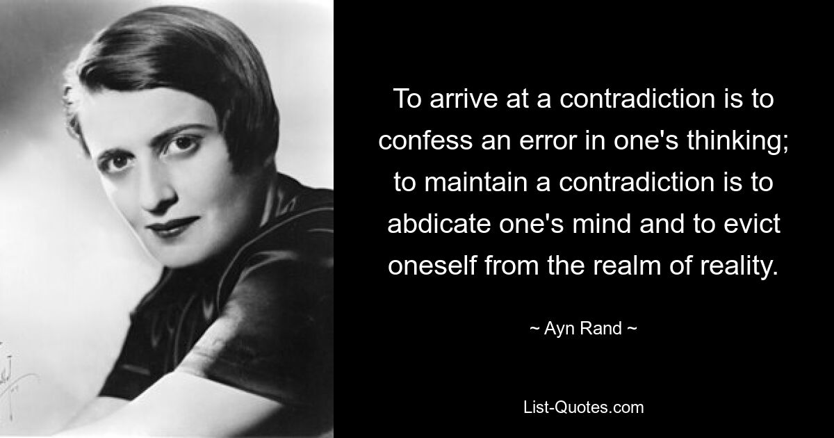 To arrive at a contradiction is to confess an error in one's thinking; to maintain a contradiction is to abdicate one's mind and to evict oneself from the realm of reality. — © Ayn Rand