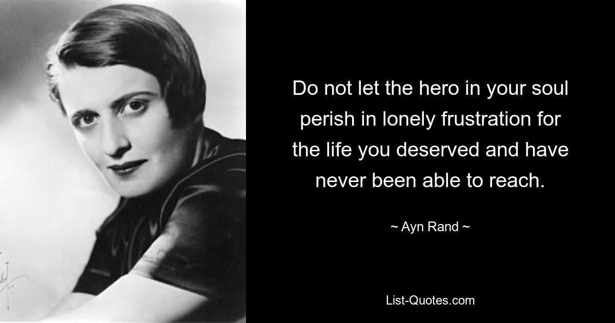 Do not let the hero in your soul perish in lonely frustration for the life you deserved and have never been able to reach. — © Ayn Rand