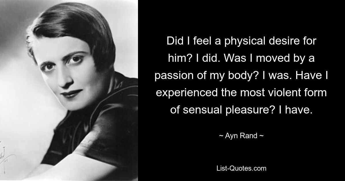 Did I feel a physical desire for him? I did. Was I moved by a passion of my body? I was. Have I experienced the most violent form of sensual pleasure? I have. — © Ayn Rand