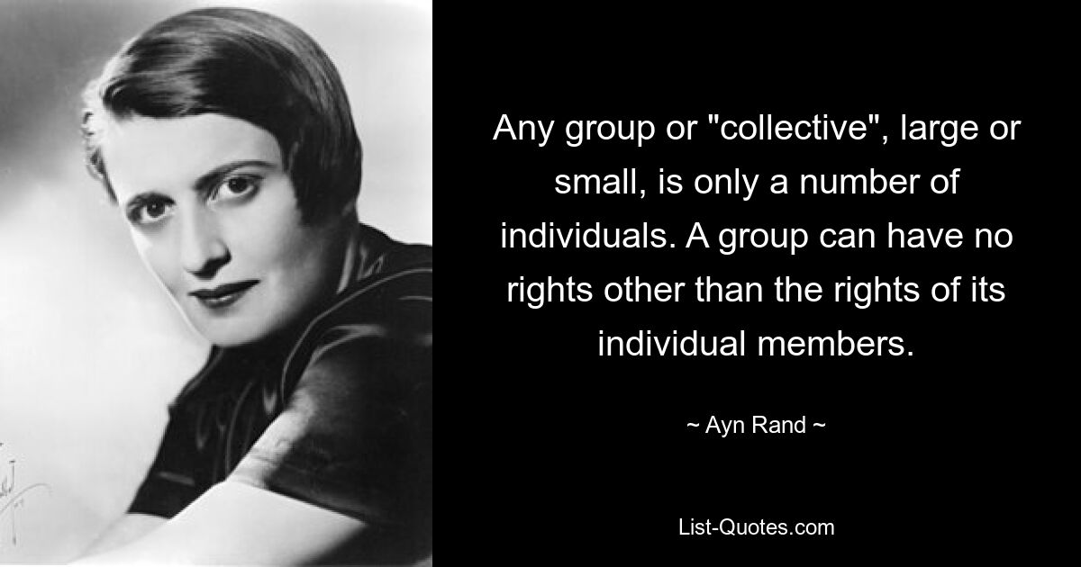 Any group or "collective", large or small, is only a number of individuals. A group can have no rights other than the rights of its individual members. — © Ayn Rand