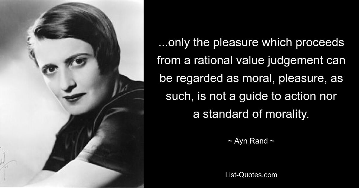 ...only the pleasure which proceeds from a rational value judgement can be regarded as moral, pleasure, as such, is not a guide to action nor a standard of morality. — © Ayn Rand