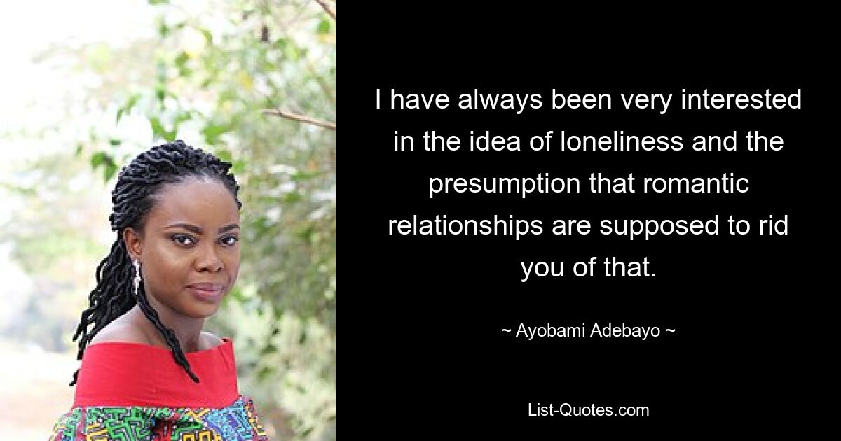 I have always been very interested in the idea of loneliness and the presumption that romantic relationships are supposed to rid you of that. — © Ayobami Adebayo