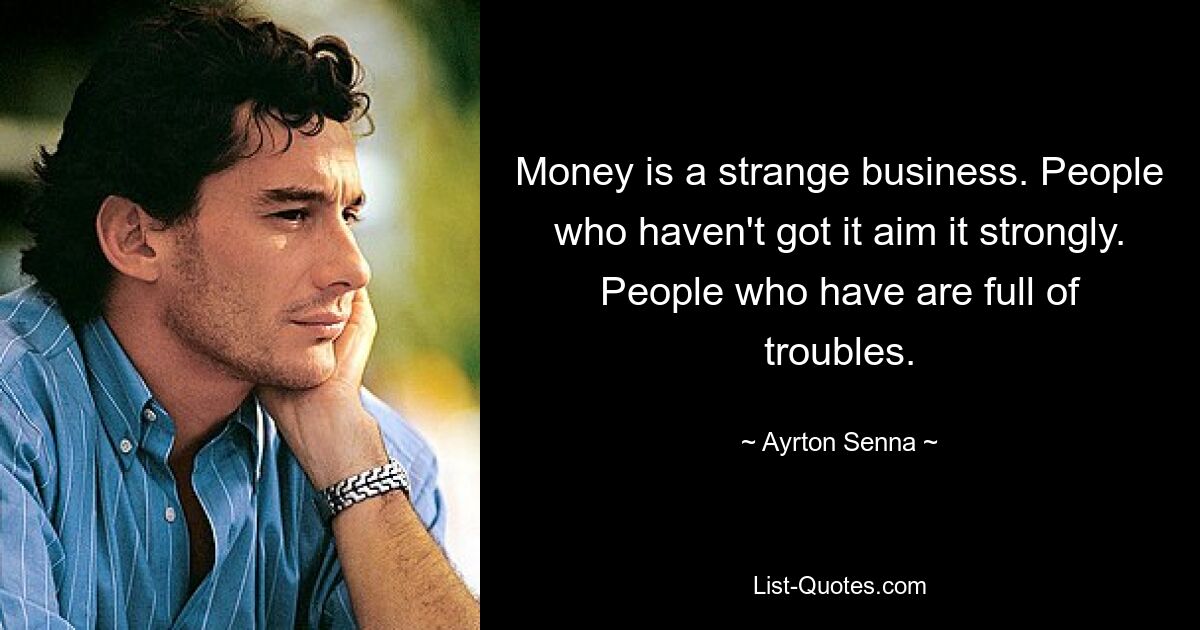 Money is a strange business. People who haven't got it aim it strongly. People who have are full of troubles. — © Ayrton Senna