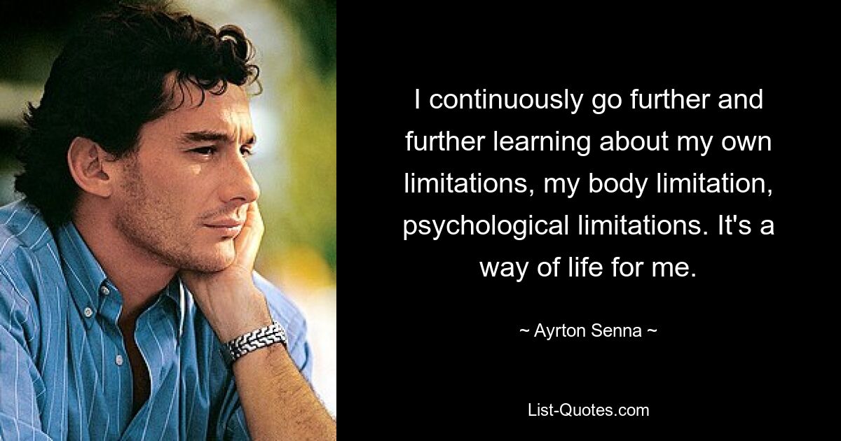 I continuously go further and further learning about my own limitations, my body limitation, psychological limitations. It's a way of life for me. — © Ayrton Senna