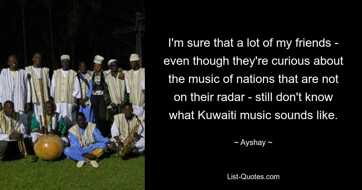 I'm sure that a lot of my friends - even though they're curious about the music of nations that are not on their radar - still don't know what Kuwaiti music sounds like. — © Ayshay