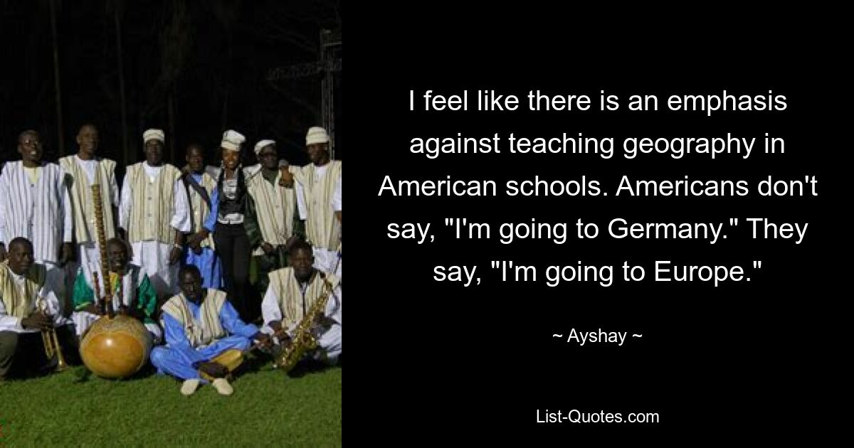 I feel like there is an emphasis against teaching geography in American schools. Americans don't say, "I'm going to Germany." They say, "I'm going to Europe." — © Ayshay