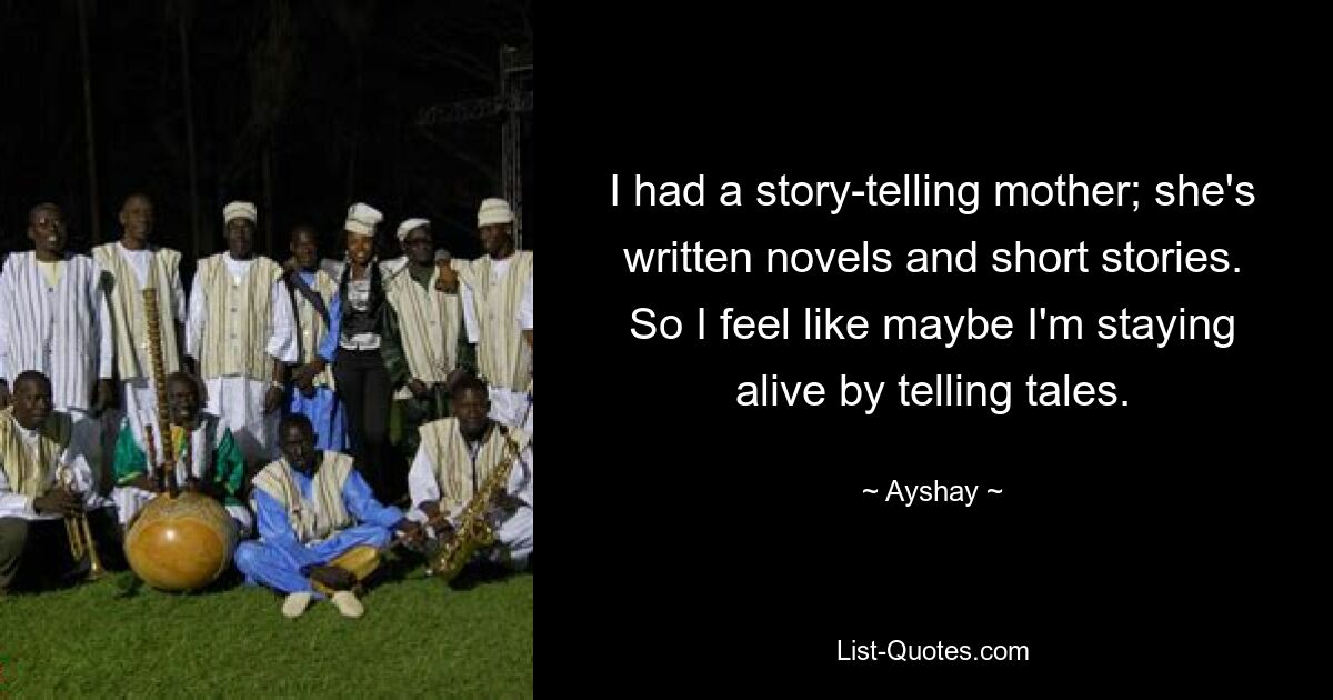 I had a story-telling mother; she's written novels and short stories. So I feel like maybe I'm staying alive by telling tales. — © Ayshay