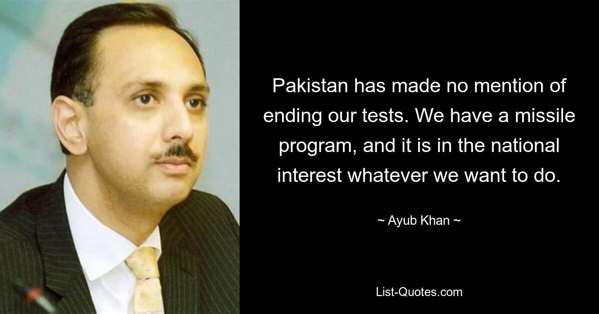 Pakistan has made no mention of ending our tests. We have a missile program, and it is in the national interest whatever we want to do. — © Ayub Khan