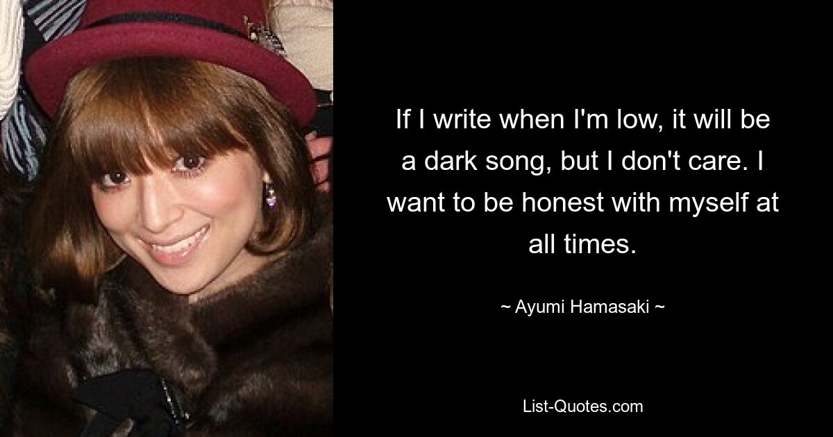 If I write when I'm low, it will be a dark song, but I don't care. I want to be honest with myself at all times. — © Ayumi Hamasaki