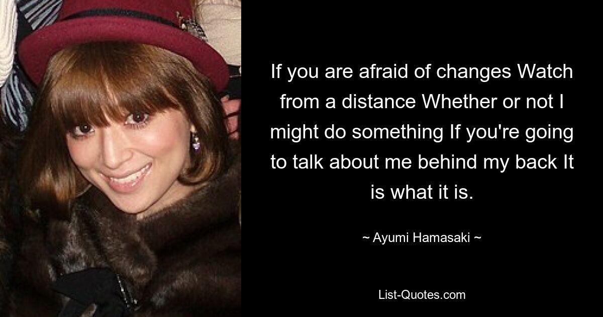 If you are afraid of changes Watch from a distance Whether or not I might do something If you're going to talk about me behind my back It is what it is. — © Ayumi Hamasaki