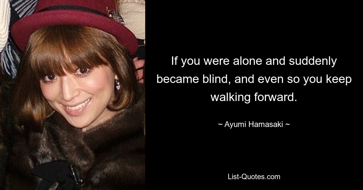 If you were alone and suddenly became blind, and even so you keep walking forward. — © Ayumi Hamasaki