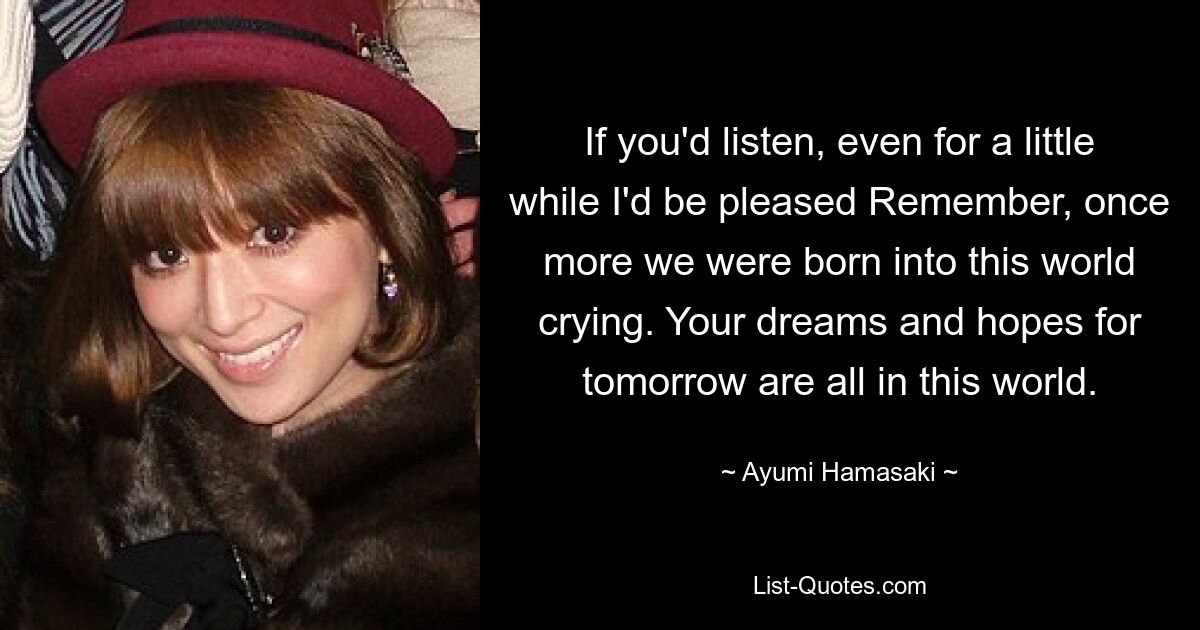 If you'd listen, even for a little while I'd be pleased Remember, once more we were born into this world crying. Your dreams and hopes for tomorrow are all in this world. — © Ayumi Hamasaki