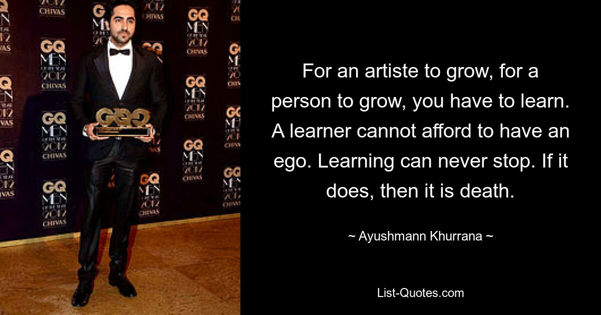 For an artiste to grow, for a person to grow, you have to learn. A learner cannot afford to have an ego. Learning can never stop. If it does, then it is death. — © Ayushmann Khurrana