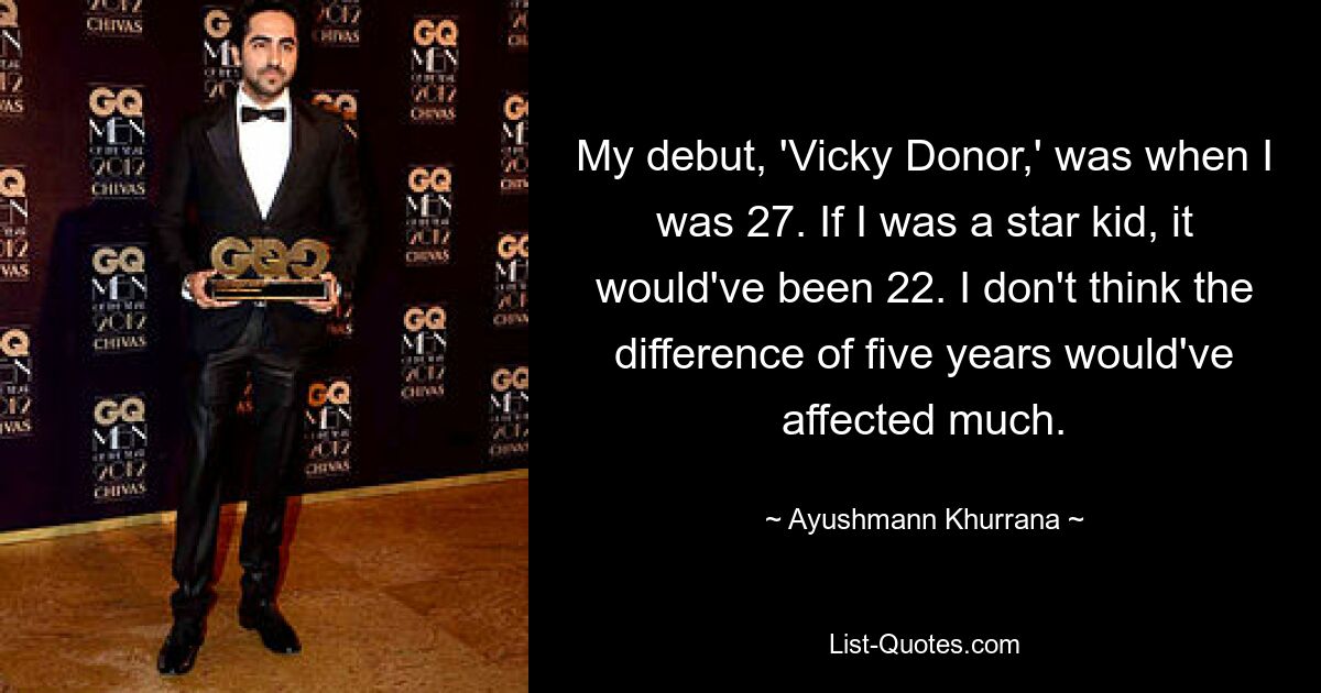 My debut, 'Vicky Donor,' was when I was 27. If I was a star kid, it would've been 22. I don't think the difference of five years would've affected much. — © Ayushmann Khurrana