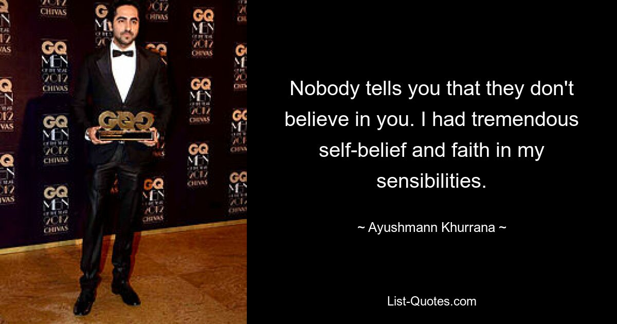 Nobody tells you that they don't believe in you. I had tremendous self-belief and faith in my sensibilities. — © Ayushmann Khurrana