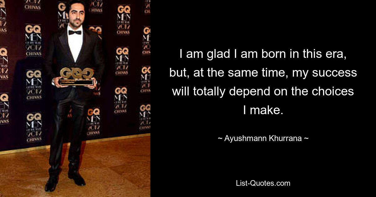 I am glad I am born in this era, but, at the same time, my success will totally depend on the choices I make. — © Ayushmann Khurrana