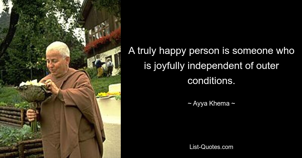 A truly happy person is someone who is joyfully independent of outer conditions. — © Ayya Khema