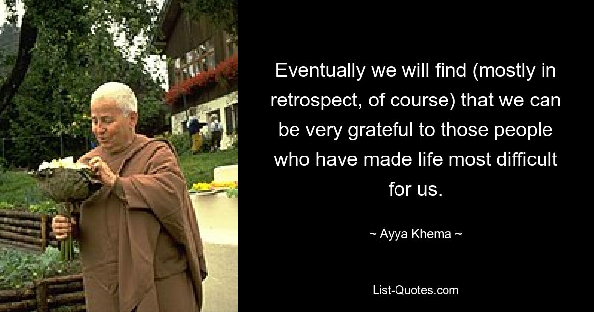 Eventually we will find (mostly in retrospect, of course) that we can be very grateful to those people who have made life most difficult for us. — © Ayya Khema