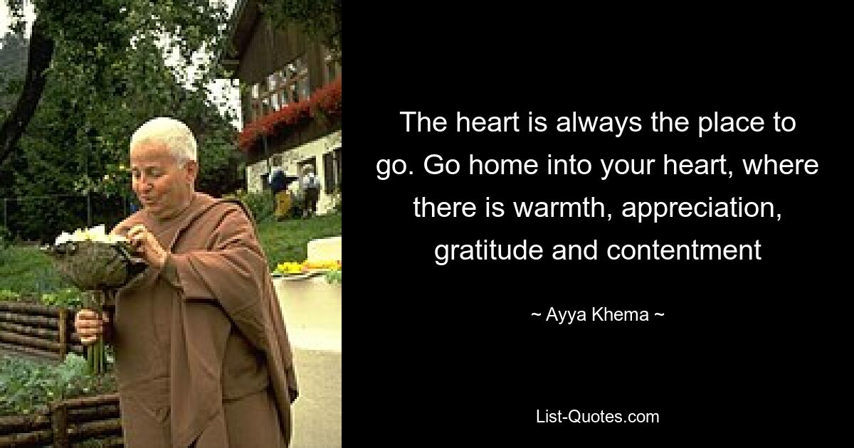 The heart is always the place to go. Go home into your heart, where there is warmth, appreciation, gratitude and contentment — © Ayya Khema