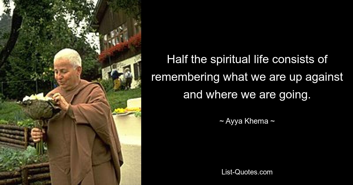 Half the spiritual life consists of remembering what we are up against and where we are going. — © Ayya Khema