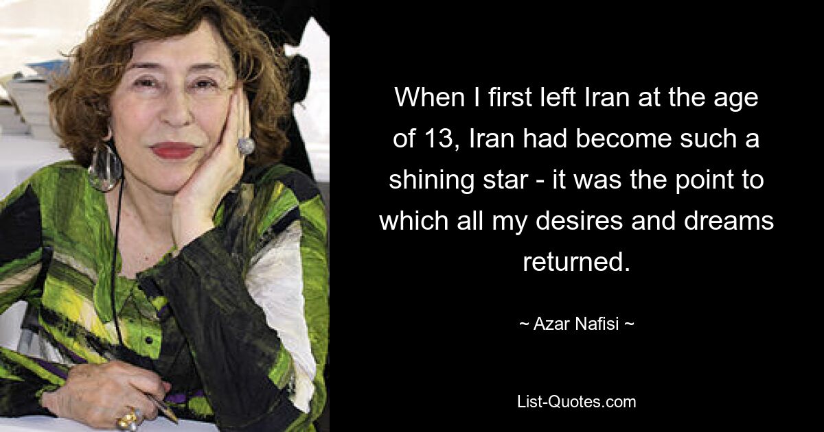 When I first left Iran at the age of 13, Iran had become such a shining star - it was the point to which all my desires and dreams returned. — © Azar Nafisi