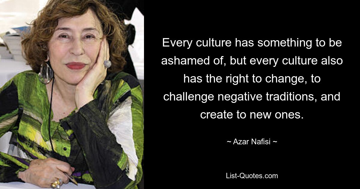 Every culture has something to be ashamed of, but every culture also has the right to change, to challenge negative traditions, and create to new ones. — © Azar Nafisi