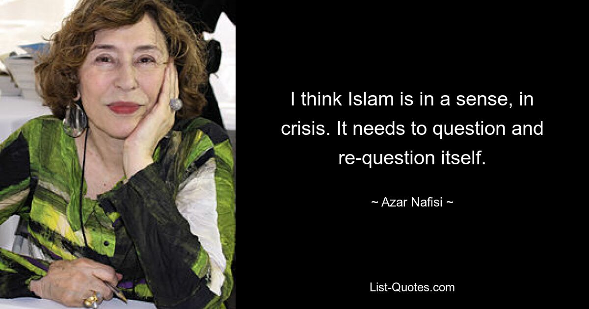 I think Islam is in a sense, in crisis. It needs to question and re-question itself. — © Azar Nafisi