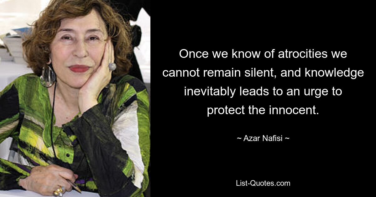 Once we know of atrocities we cannot remain silent, and knowledge inevitably leads to an urge to protect the innocent. — © Azar Nafisi