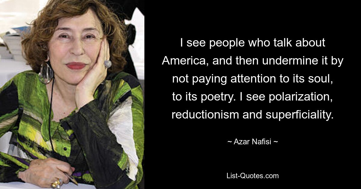 I see people who talk about America, and then undermine it by not paying attention to its soul, to its poetry. I see polarization, reductionism and superficiality. — © Azar Nafisi