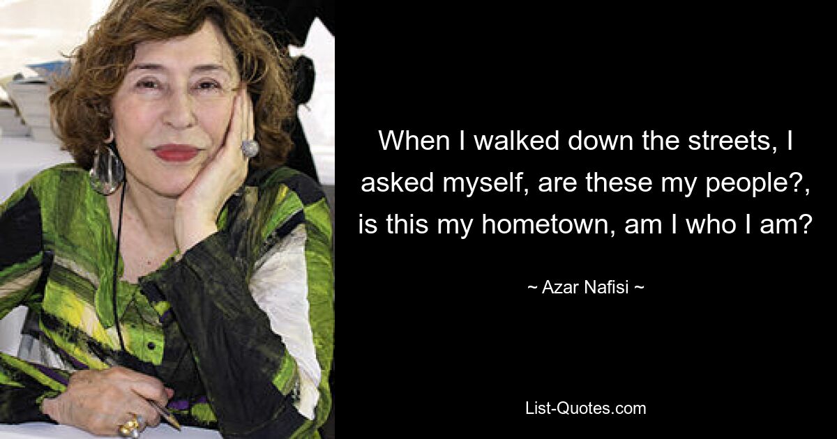 When I walked down the streets, I asked myself, are these my people?, is this my hometown, am I who I am? — © Azar Nafisi