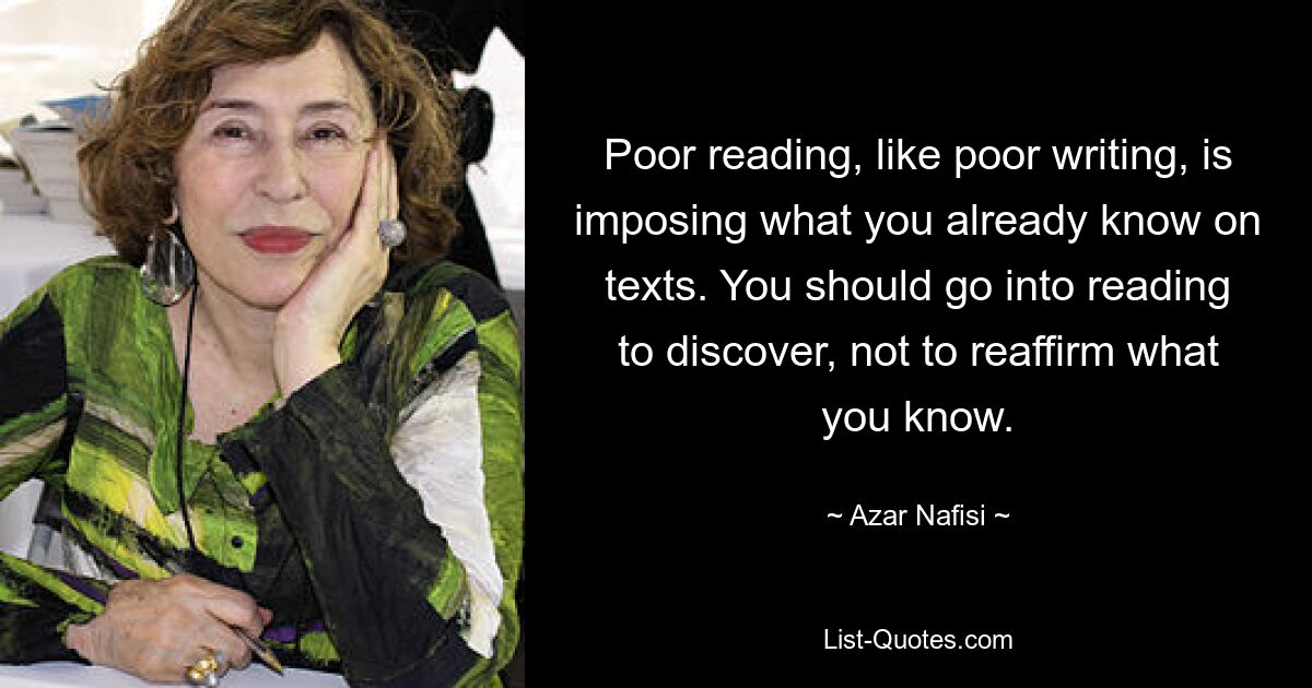 Poor reading, like poor writing, is imposing what you already know on texts. You should go into reading to discover, not to reaffirm what you know. — © Azar Nafisi