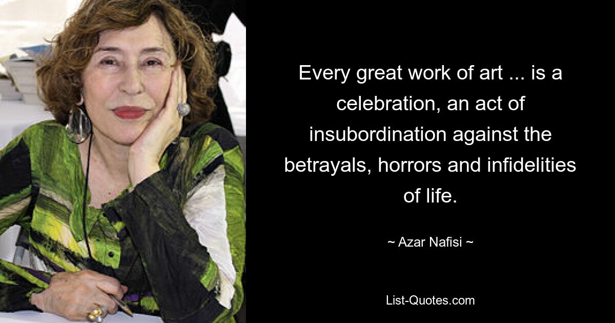 Every great work of art ... is a celebration, an act of insubordination against the betrayals, horrors and infidelities of life. — © Azar Nafisi