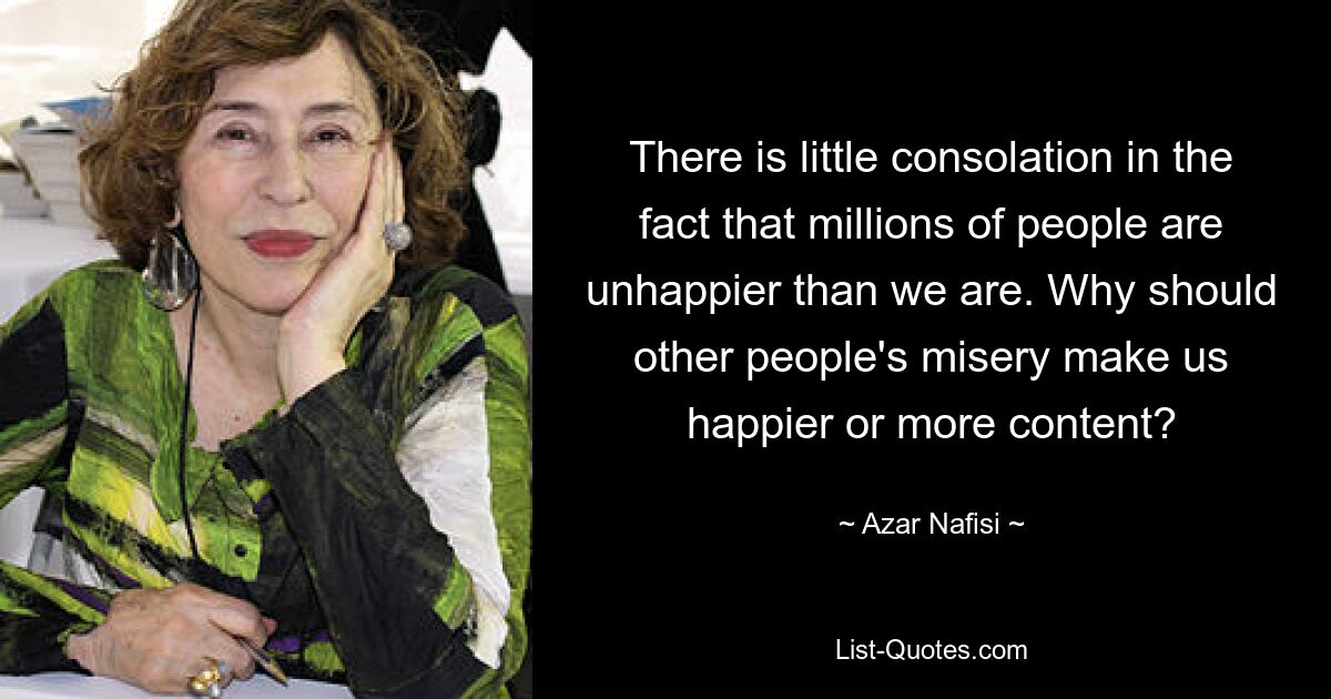 There is little consolation in the fact that millions of people are unhappier than we are. Why should other people's misery make us happier or more content? — © Azar Nafisi