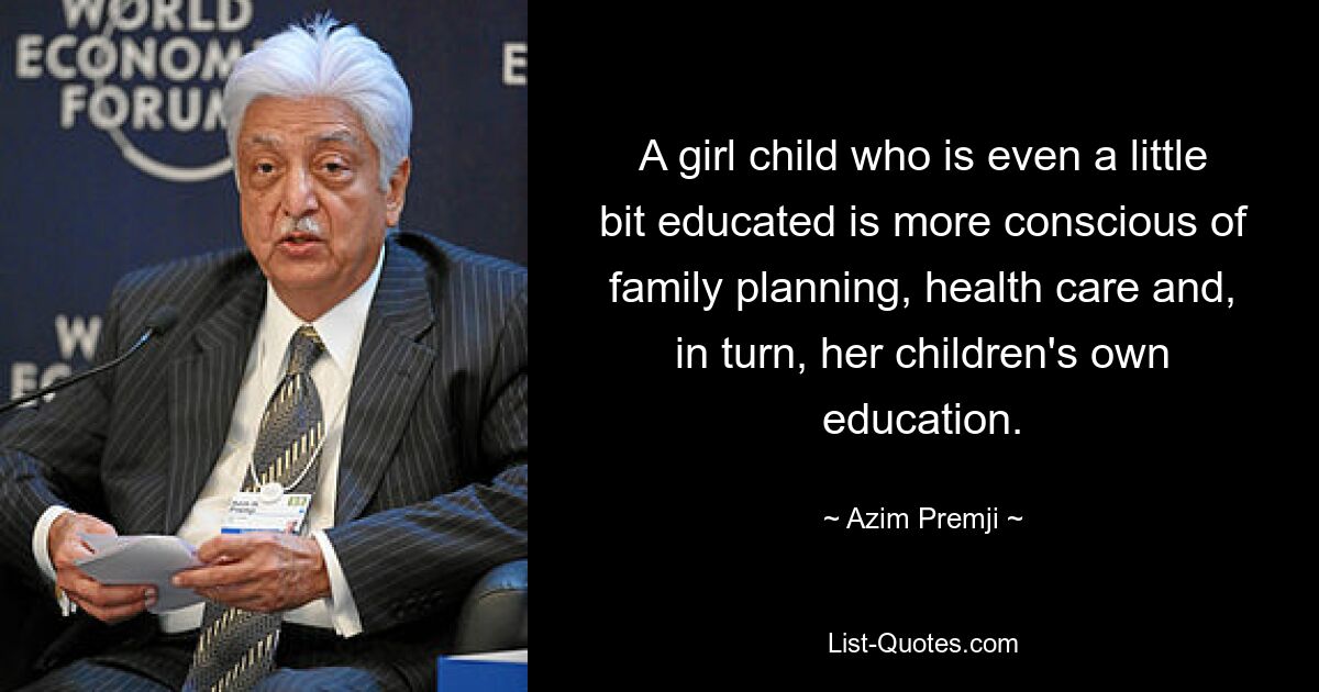 A girl child who is even a little bit educated is more conscious of family planning, health care and, in turn, her children's own education. — © Azim Premji