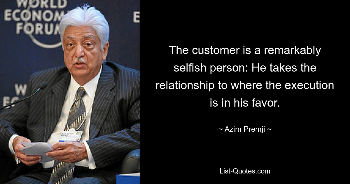 The customer is a remarkably selfish person: He takes the relationship to where the execution is in his favor. — © Azim Premji