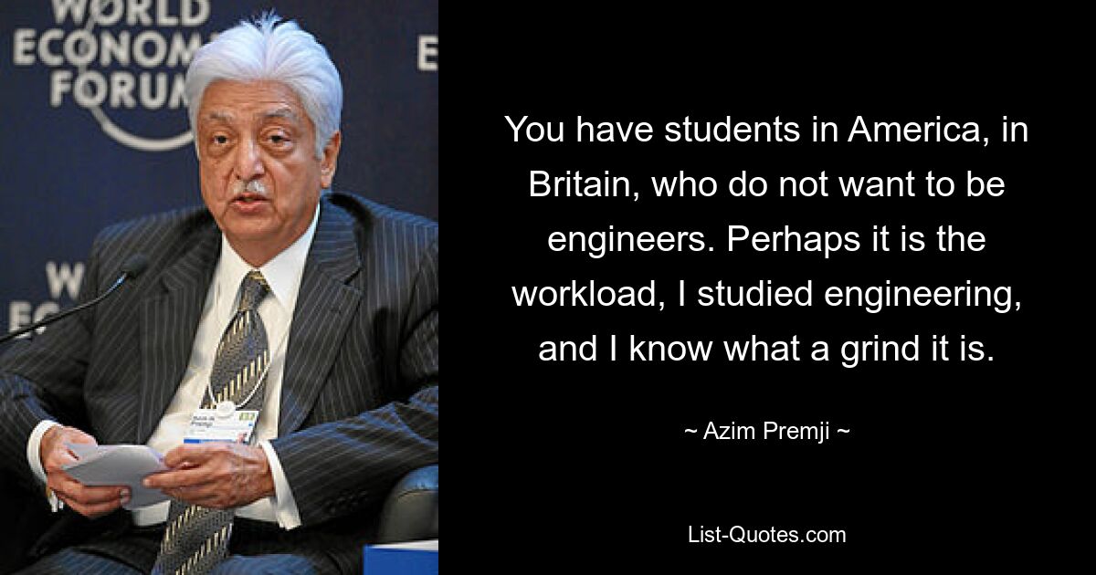 You have students in America, in Britain, who do not want to be engineers. Perhaps it is the workload, I studied engineering, and I know what a grind it is. — © Azim Premji