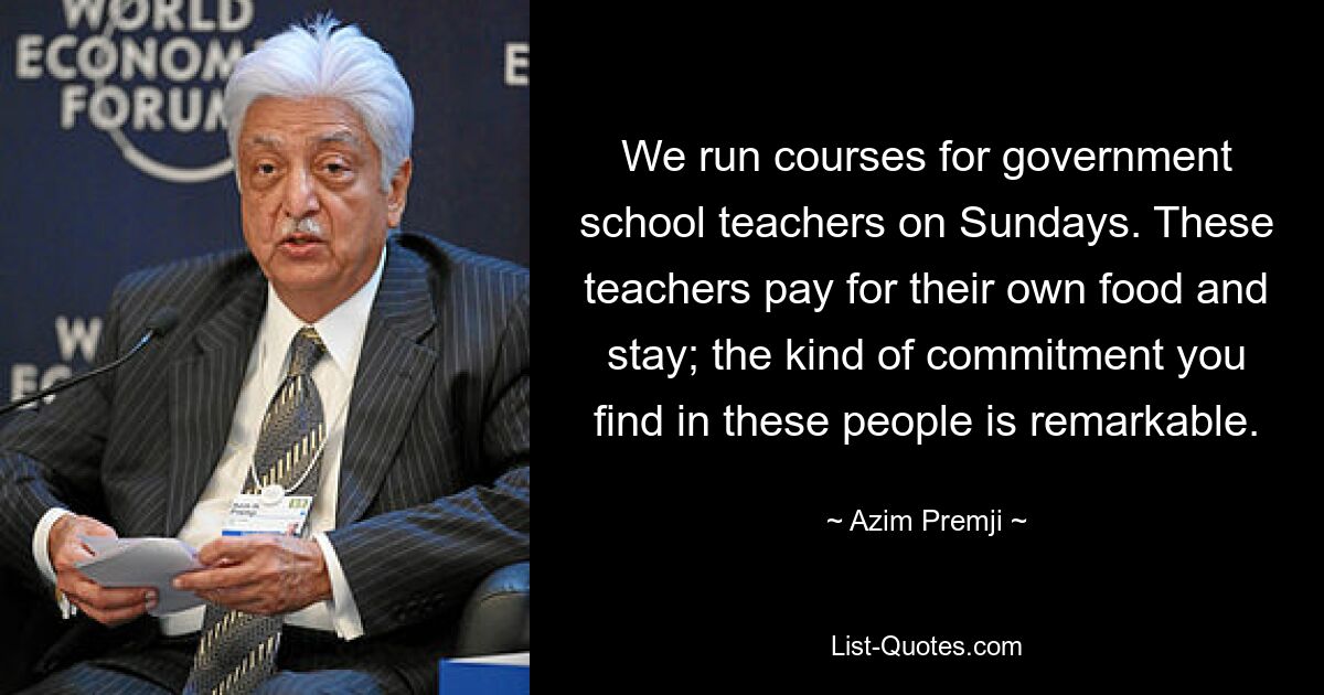 We run courses for government school teachers on Sundays. These teachers pay for their own food and stay; the kind of commitment you find in these people is remarkable. — © Azim Premji