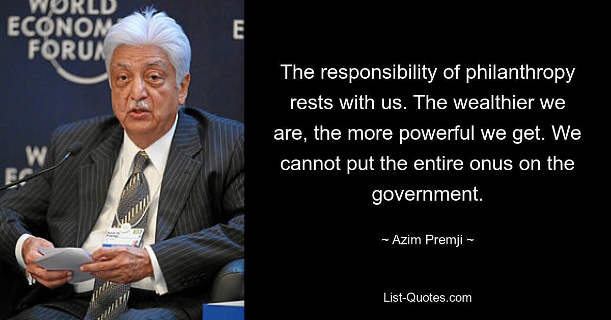 The responsibility of philanthropy rests with us. The wealthier we are, the more powerful we get. We cannot put the entire onus on the government. — © Azim Premji