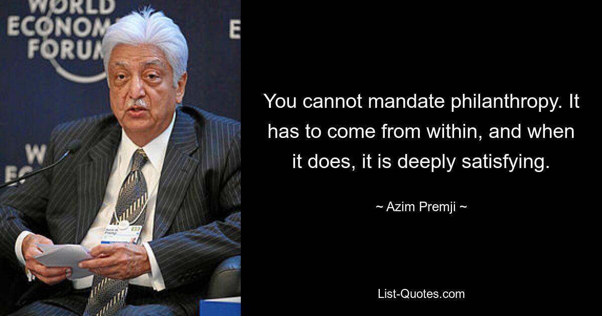 You cannot mandate philanthropy. It has to come from within, and when it does, it is deeply satisfying. — © Azim Premji