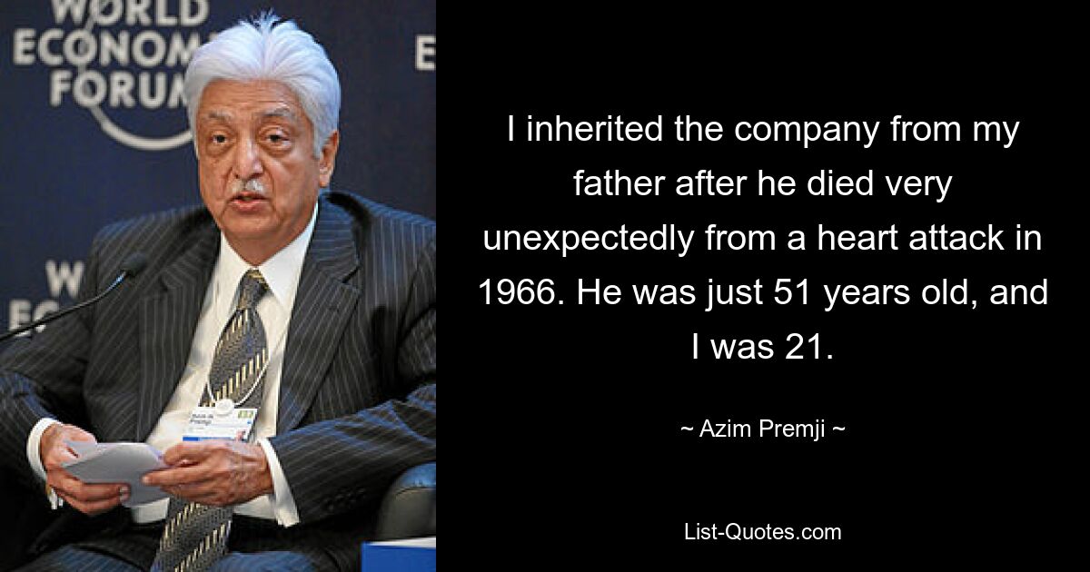 I inherited the company from my father after he died very unexpectedly from a heart attack in 1966. He was just 51 years old, and I was 21. — © Azim Premji