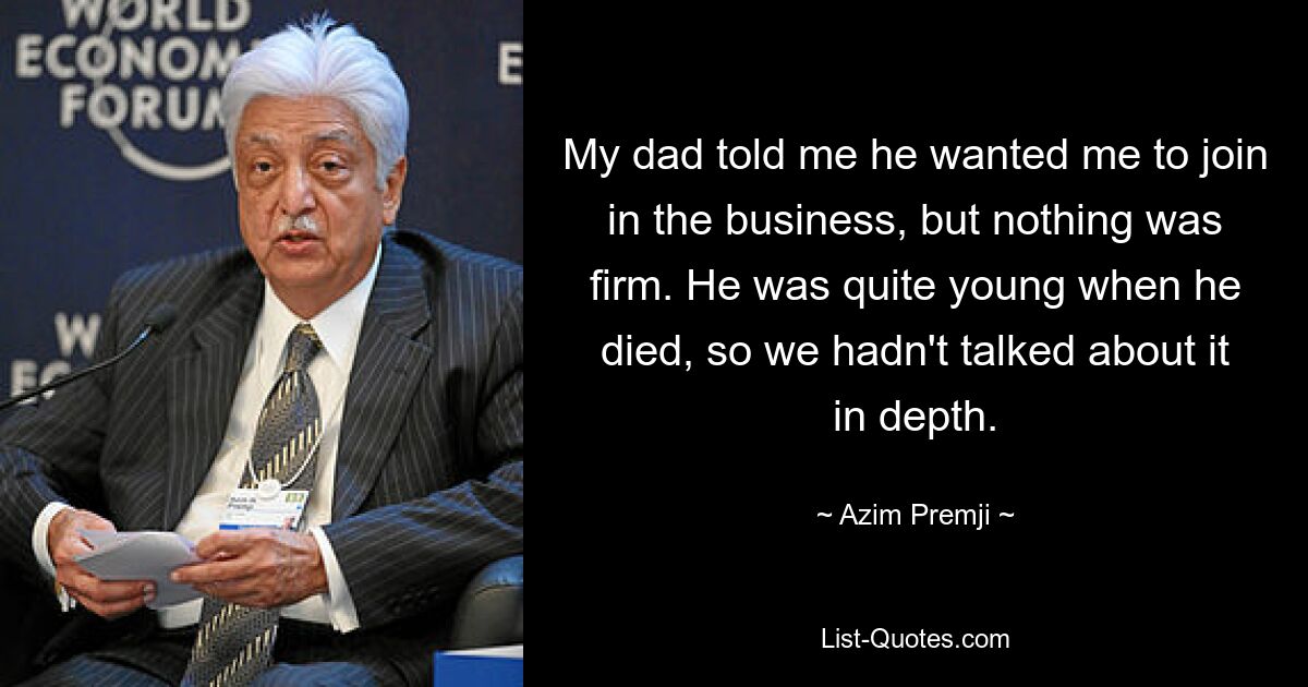 My dad told me he wanted me to join in the business, but nothing was firm. He was quite young when he died, so we hadn't talked about it in depth. — © Azim Premji