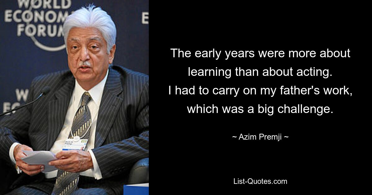 The early years were more about learning than about acting.
I had to carry on my father's work, which was a big challenge. — © Azim Premji