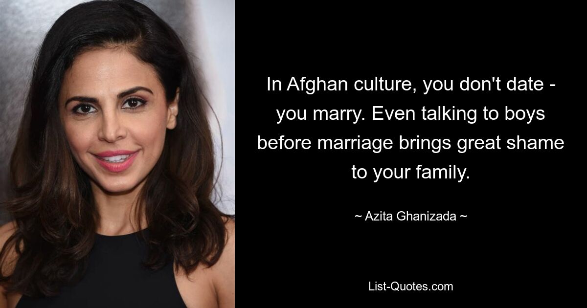 In Afghan culture, you don't date - you marry. Even talking to boys before marriage brings great shame to your family. — © Azita Ghanizada