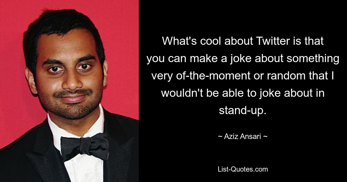 What's cool about Twitter is that you can make a joke about something very of-the-moment or random that I wouldn't be able to joke about in stand-up. — © Aziz Ansari