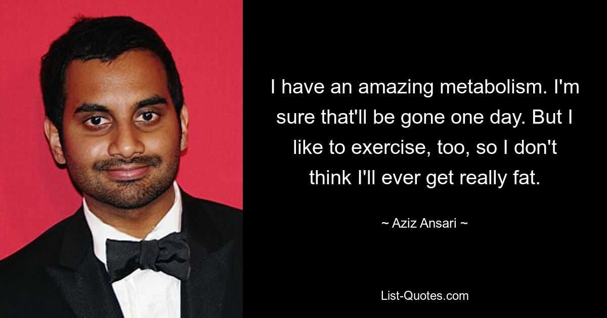 I have an amazing metabolism. I'm sure that'll be gone one day. But I like to exercise, too, so I don't think I'll ever get really fat. — © Aziz Ansari