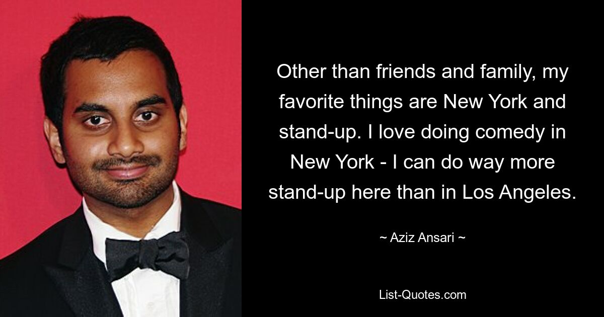 Other than friends and family, my favorite things are New York and stand-up. I love doing comedy in New York - I can do way more stand-up here than in Los Angeles. — © Aziz Ansari