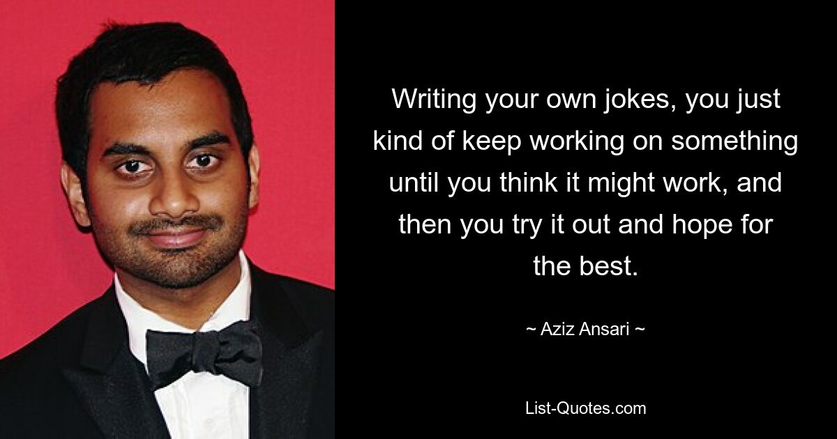 Writing your own jokes, you just kind of keep working on something until you think it might work, and then you try it out and hope for the best. — © Aziz Ansari